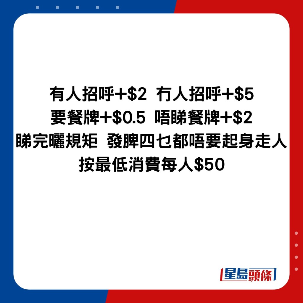 有人招呼+$2 冇人招呼+$5 要餐牌+$0.5 唔睇餐牌+$2 睇完晒规矩 发脾四乜都唔要起身走人 按最低消费每人$50