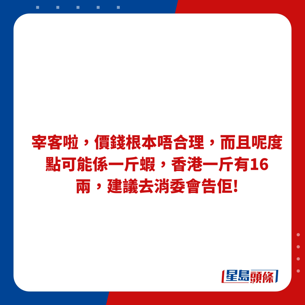 宰客啦，价钱根本唔合理，而且呢度点可能系一斤虾，香港一斤有16两，建议去消委会告佢!