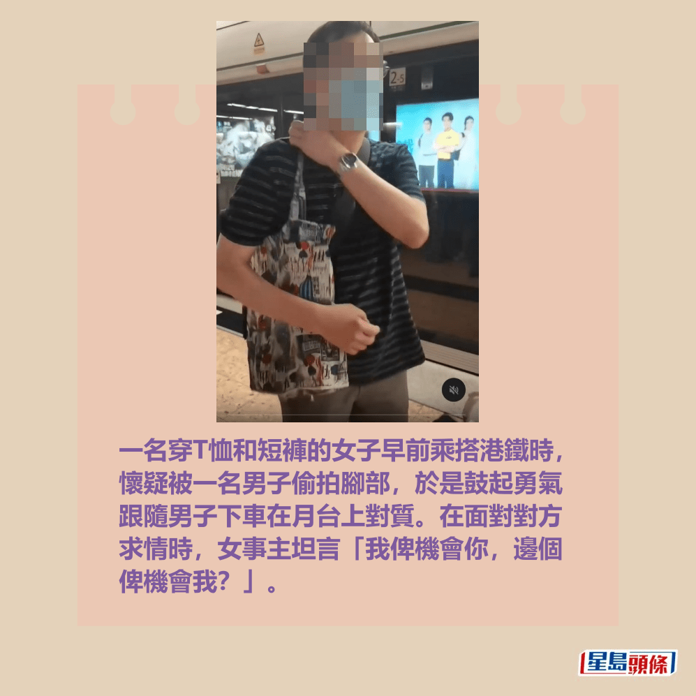 一名穿T恤和短褲的女子早前乘搭港鐵時, 懷疑被一名男子偷拍腳部,於是鼓起勇氣 跟隨男子下車在月台上對質。在面對對方 求情時,女事主坦言「我俾機會你,邊個 俾機會我?」。Threads截圖 一名穿T恤和短褲的女子早前乘搭港鐵時, 懷疑被一名男子偷拍腳部,於是鼓起勇氣 跟隨男子下車在月台上對質。在面對對方 求情時,女事主坦言「我俾機會你,邊個 俾機會我?」。Threads截圖
