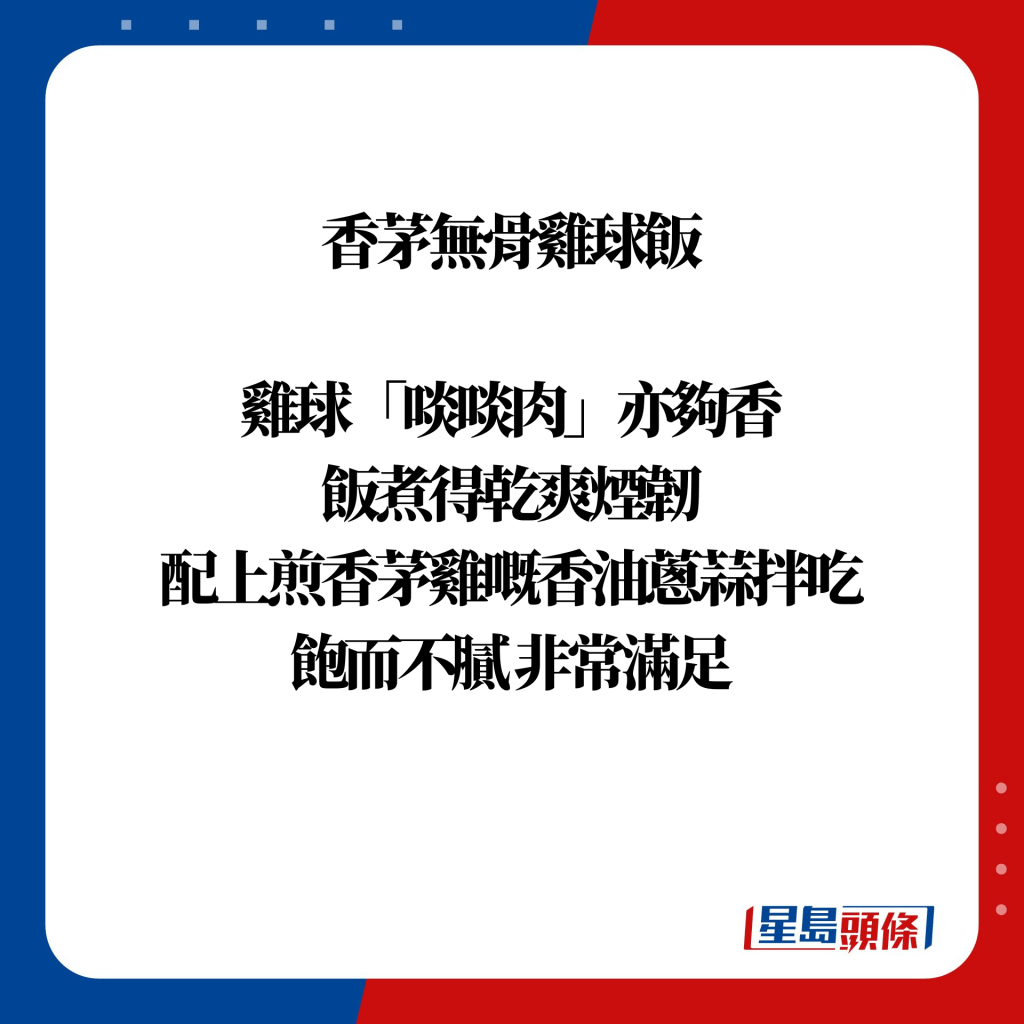 「香茅無骨雞球飯」，雞球「啖啖肉」亦夠香，飯煮得乾爽煙韌，配上煎香茅雞嘅香油蔥蒜拌吃，飽而不膩