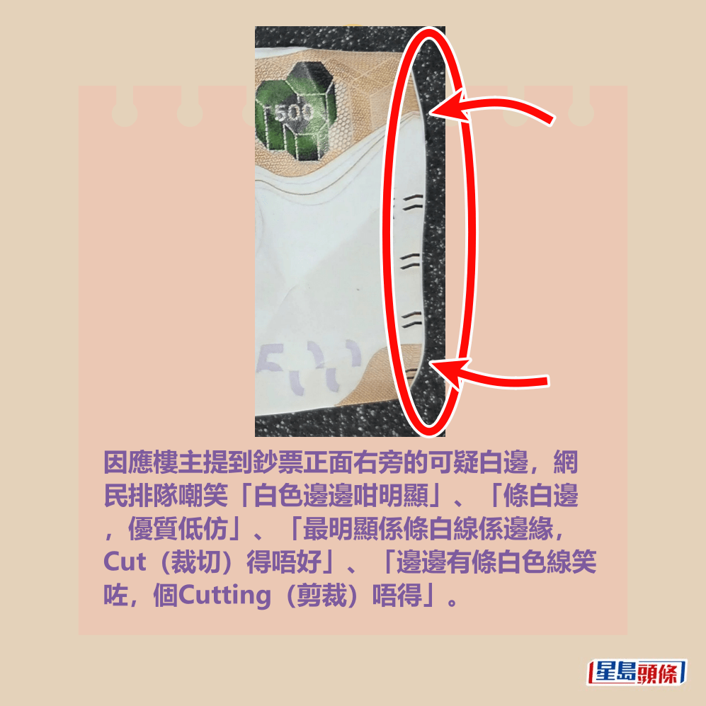 因應樓主提到鈔票正面右旁的可疑白邊,網 民排隊嘲笑「白色邊邊咁明顯」、「條白邊 ,優質低仿」、「最明顯係條白線係邊緣, Cut(裁切)得唔好」、「邊邊有條白色線笑 咗,個Cutting(剪裁)唔得」。 Threads截圖 因應樓主提到鈔票正面右旁的可疑白邊,網 民排隊嘲笑「白色邊邊咁明顯」、「條白邊 ,優質低仿」、「最明顯係條白線係邊緣, Cut(裁切)得唔好」、「邊邊有條白色線笑 咗,個Cutting(剪裁)唔得」。 Threads截圖