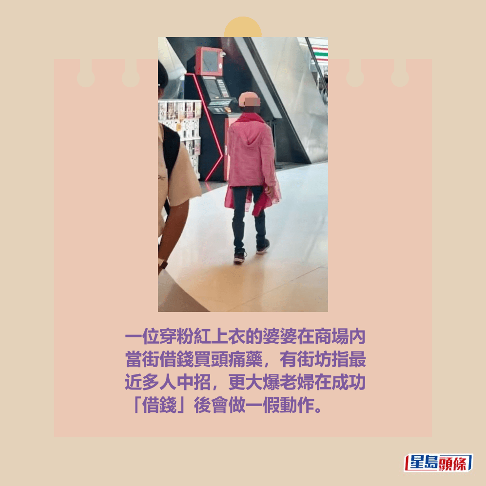 一位穿粉紅上衣的婆婆在商場內 當街借錢買頭痛藥,有街坊指最 近多人中招,更大爆老婦在成功 「借錢」後會做一假動作。 一位穿粉紅上衣的婆婆在商場內 當街借錢買頭痛藥,有街坊指最 近多人中招,更大爆老婦在成功 「借錢」後會做一假動作。