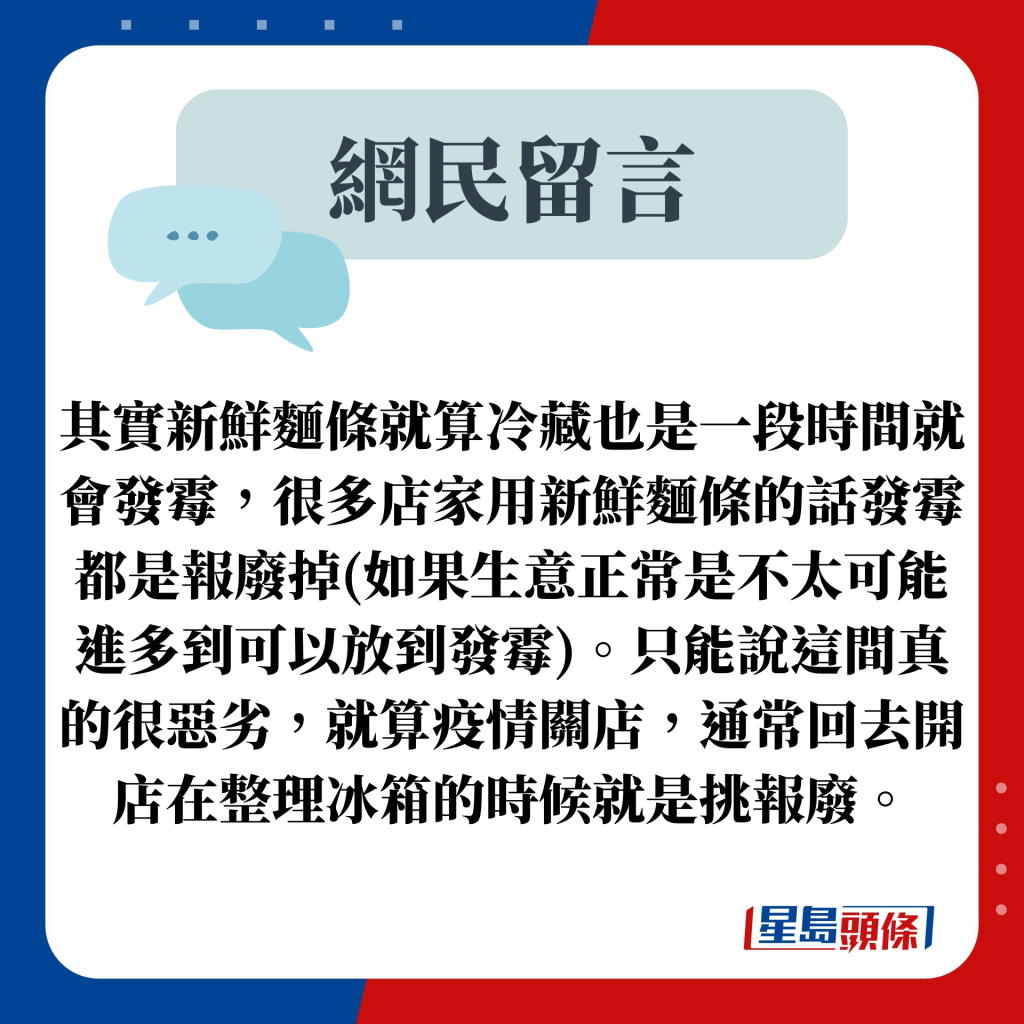 網民留言：其實新鮮麵條就算冷藏也是一段時間就會發霉，很多店家用新鮮麵條的話發霉都是報廢掉(如果生意正常是不太可能進多到可以放到發霉)。只能說這間真的很惡劣，就算疫情關店，通常回去開店在整理冰箱的時候就是挑報廢。