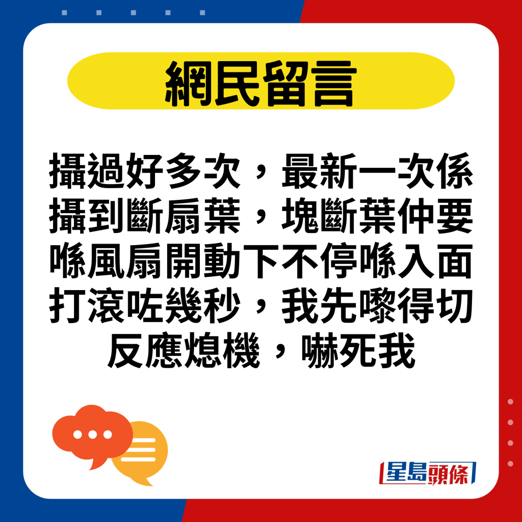 摄过好多次，最新一次系摄到断扇叶，块断叶仲要喺风扇开动下不停喺入面打滚咗几秒，我先嚟得切反应熄机，吓死我