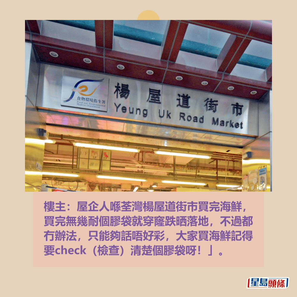 樓主:屋企人喺荃灣楊屋道街市買完海鮮, 買完無幾耐個膠袋就穿窿跌晒落地,不過都 冇辦法,只能夠話唔好彩,大家買海鮮記得 要check(檢查)清楚個膠袋呀!」。資料圖片 樓主:屋企人喺荃灣楊屋道街市買完海鮮, 買完無幾耐個膠袋就穿窿跌晒落地,不過都 冇辦法,只能夠話唔好彩,大家買海鮮記得 要check(檢查)清楚個膠袋呀!」。資料圖片