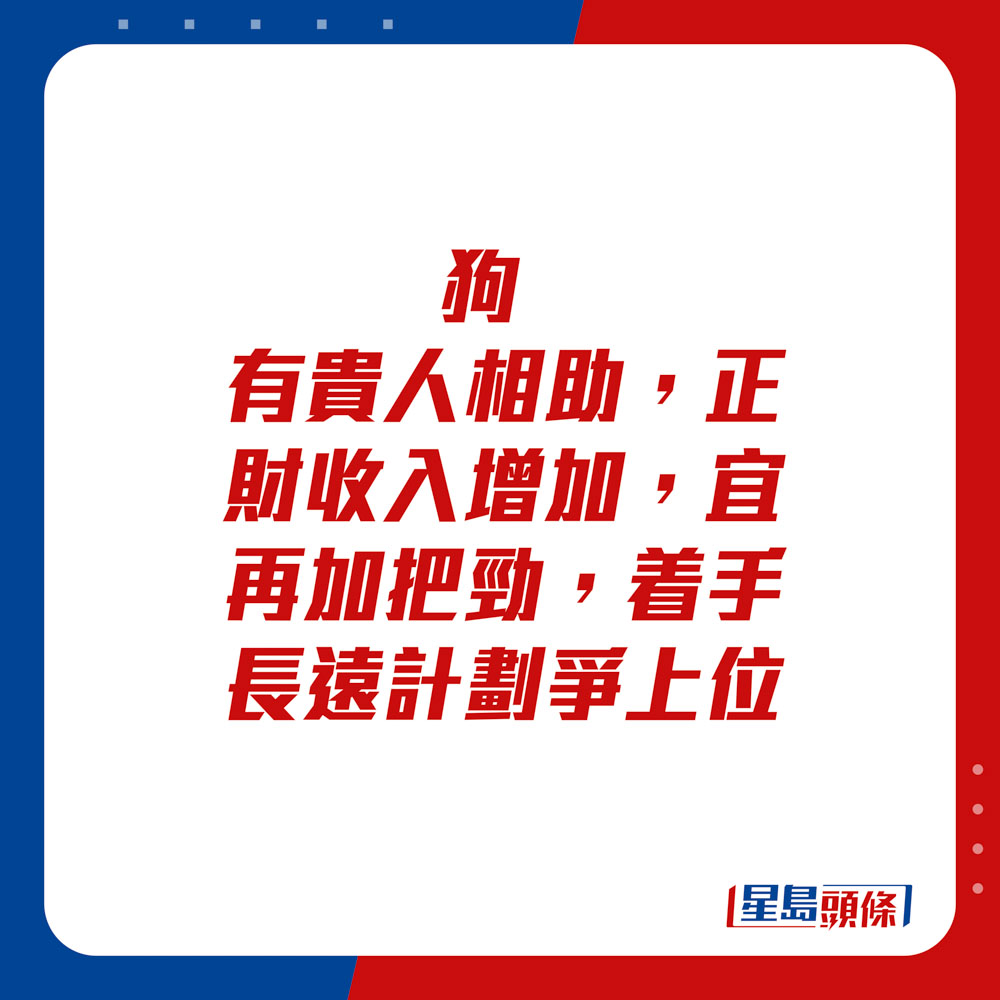 生肖运程 - 	狗：	有贵人相助，正财收入增加，宜再加把劲，着手长远计划争上位。