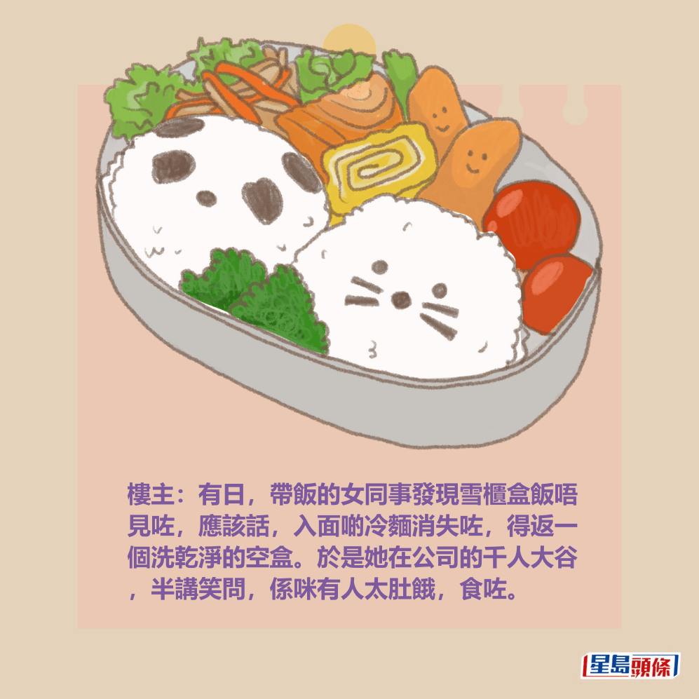 樓主：有日，帶飯的女同事發現雪櫃盒飯唔 見咗，應該話，入面啲冷麵消失咗，得返一 個洗乾淨的空盒。於是她在公司的千人大谷 ，半講笑問，係咪有人太肚餓，食咗。