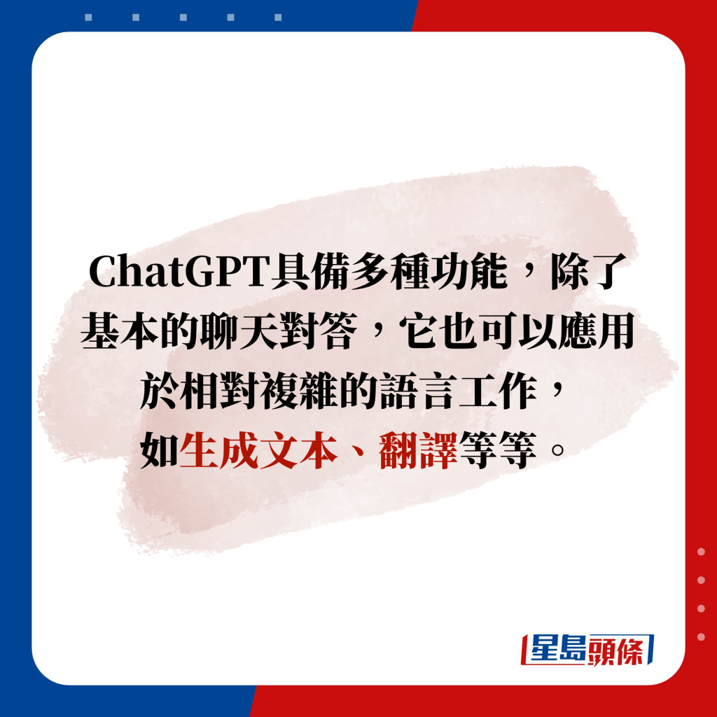 ChatGPT具備多種功能，除了基本的聊天對答，它也可以應用於相對複雜的語言工作， 如生成文本、翻譯等等。