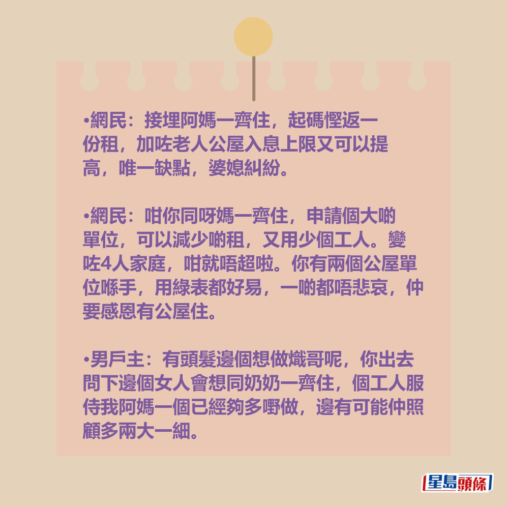•網民:接埋阿媽一齊住,起碼慳返一 份租,加咗老人公屋入息上限又可以提 高,唯一缺點,婆媳糾紛。 •網民:接埋阿媽一齊住,起碼慳返一 份租,加咗老人公屋入息上限又可以提 高,唯一缺點,婆媳糾紛。