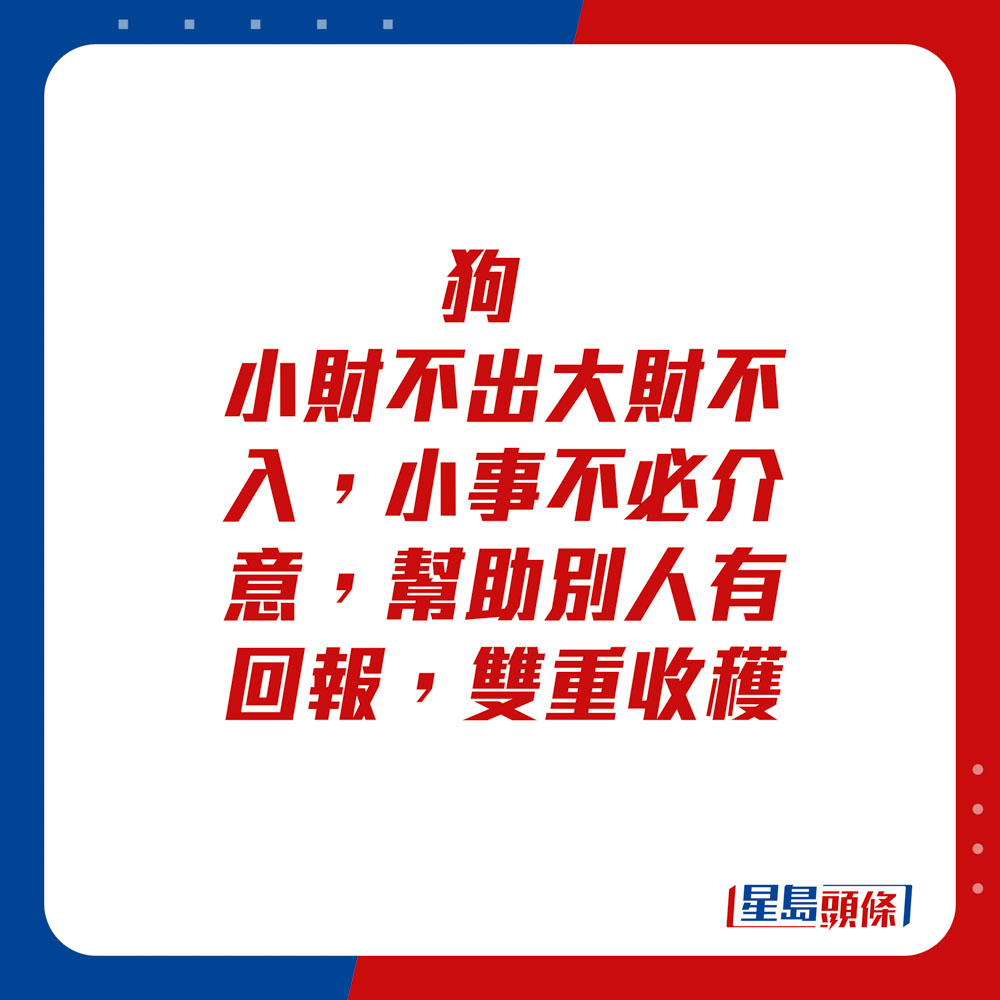 生肖运程 - 狗：小财不出大财不入。小事不必介意，帮助别人有回报，双重收获。