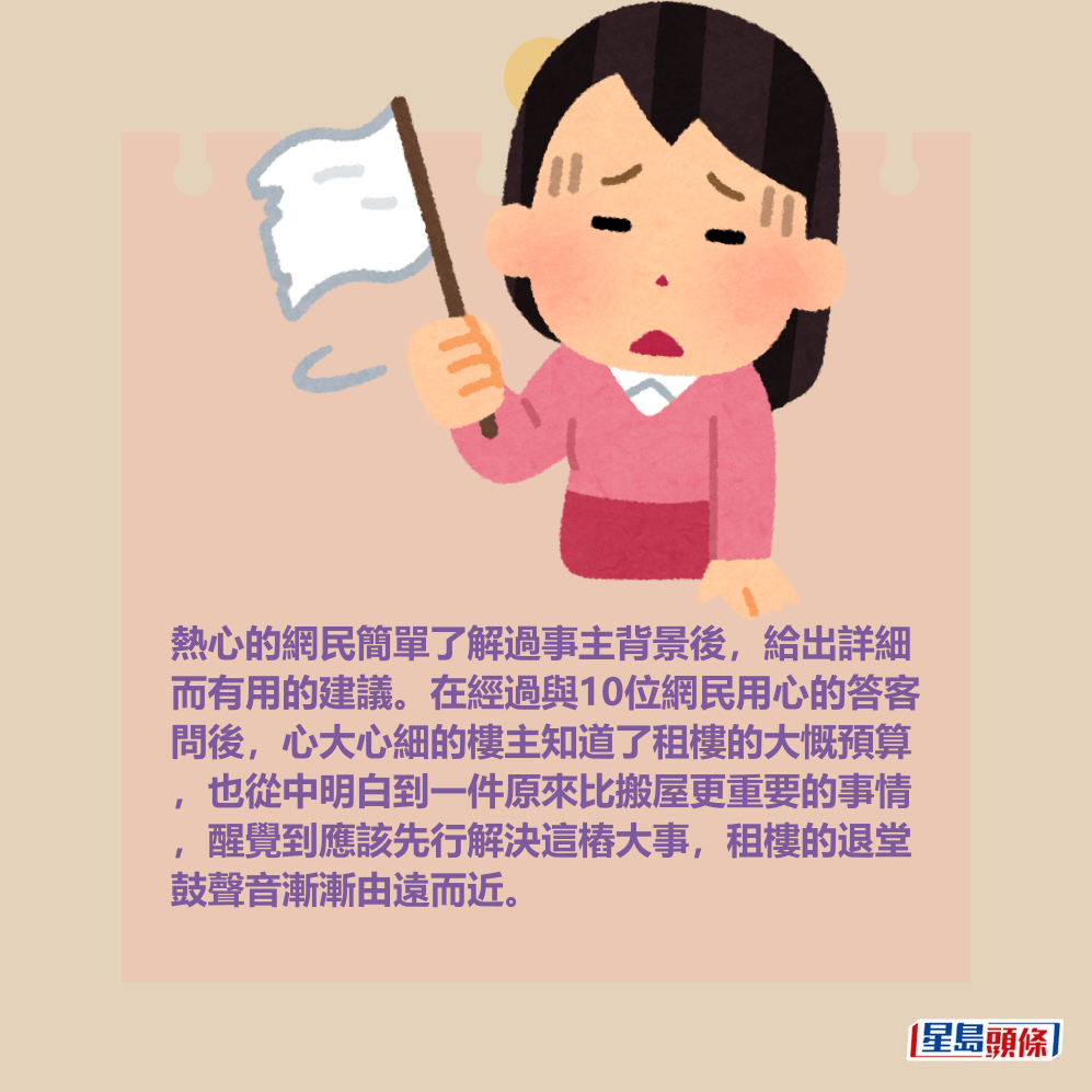 熱心的網民簡單了解過事主背景後,給出詳細 而有用的建議。在經過與10位網民用心的答客 問後,心大心細的樓主知道了租樓的大慨預算 ,也從中明白到一件原來比搬屋更重要的事情 ,醒覺到應該先行解決這樁大事,租樓的退堂 鼓聲音漸漸由遠而近。 熱心的網民簡單了解過事主背景後,給出詳細 而有用的建議。在經過與10位網民用心的答客 問後,心大心細的樓主知道了租樓的大慨預算 ,也從中明白到一件原來比搬屋更重要的事情 ,醒覺到應該先行解決這樁大事,租樓的退堂 鼓聲音漸漸由遠而近。