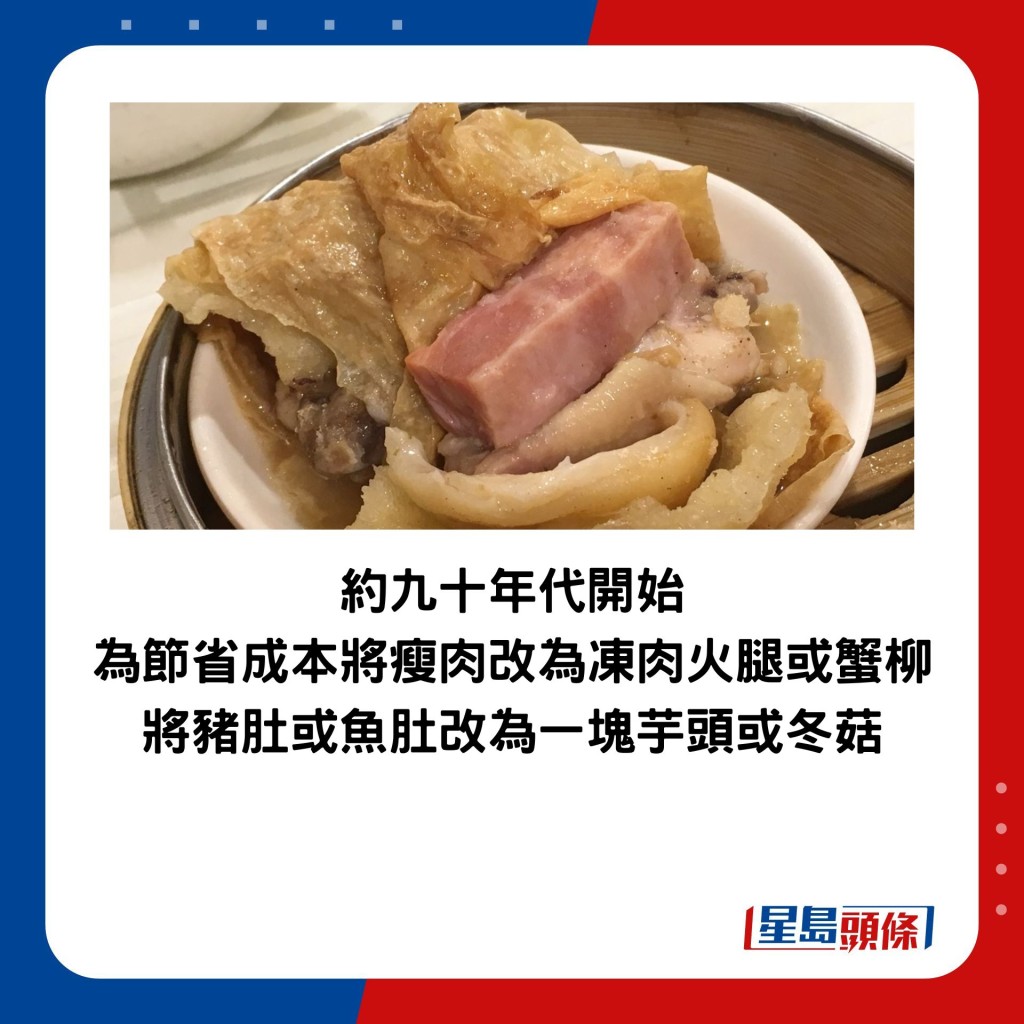 約九十年代開始為節省成本將瘦肉改為凍肉火腿或蟹柳，將豬肚或魚肚改為一塊芋頭或冬菇。