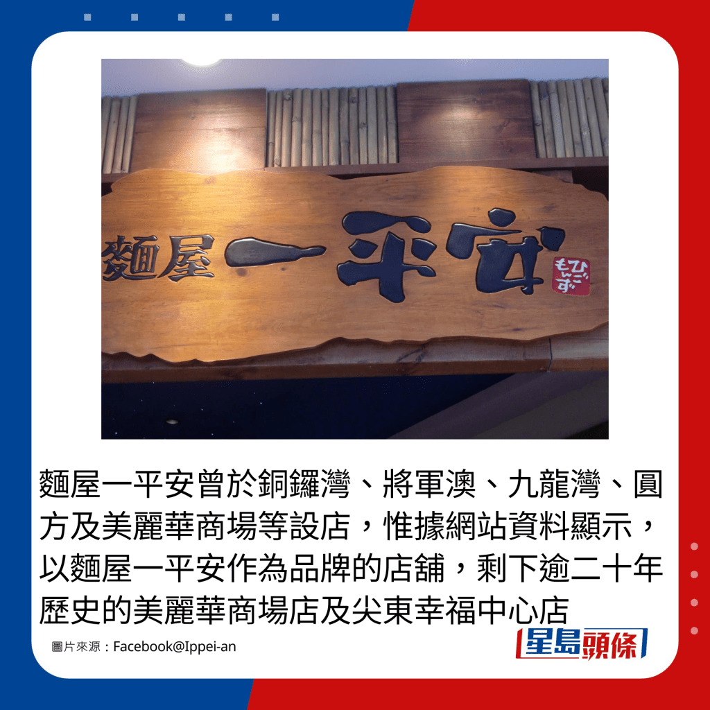 面屋一平安曾于铜锣湾、将军澳、九龙湾、圆方及美丽华商场等设店，惟据网站资料显示，以面屋一平安作为品牌的店铺，剩下逾二十年历史的美丽华商场店及尖东幸福中心店