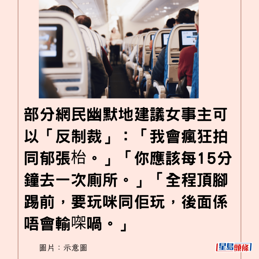 部分網民幽默地建議女事主可以「反制裁」：「我會瘋狂拍同郁張枱。」「你應該每15分鐘去一次廁所。」「全程頂腳踢前，要玩咪同佢玩，後面係唔會輸㗎喎。」