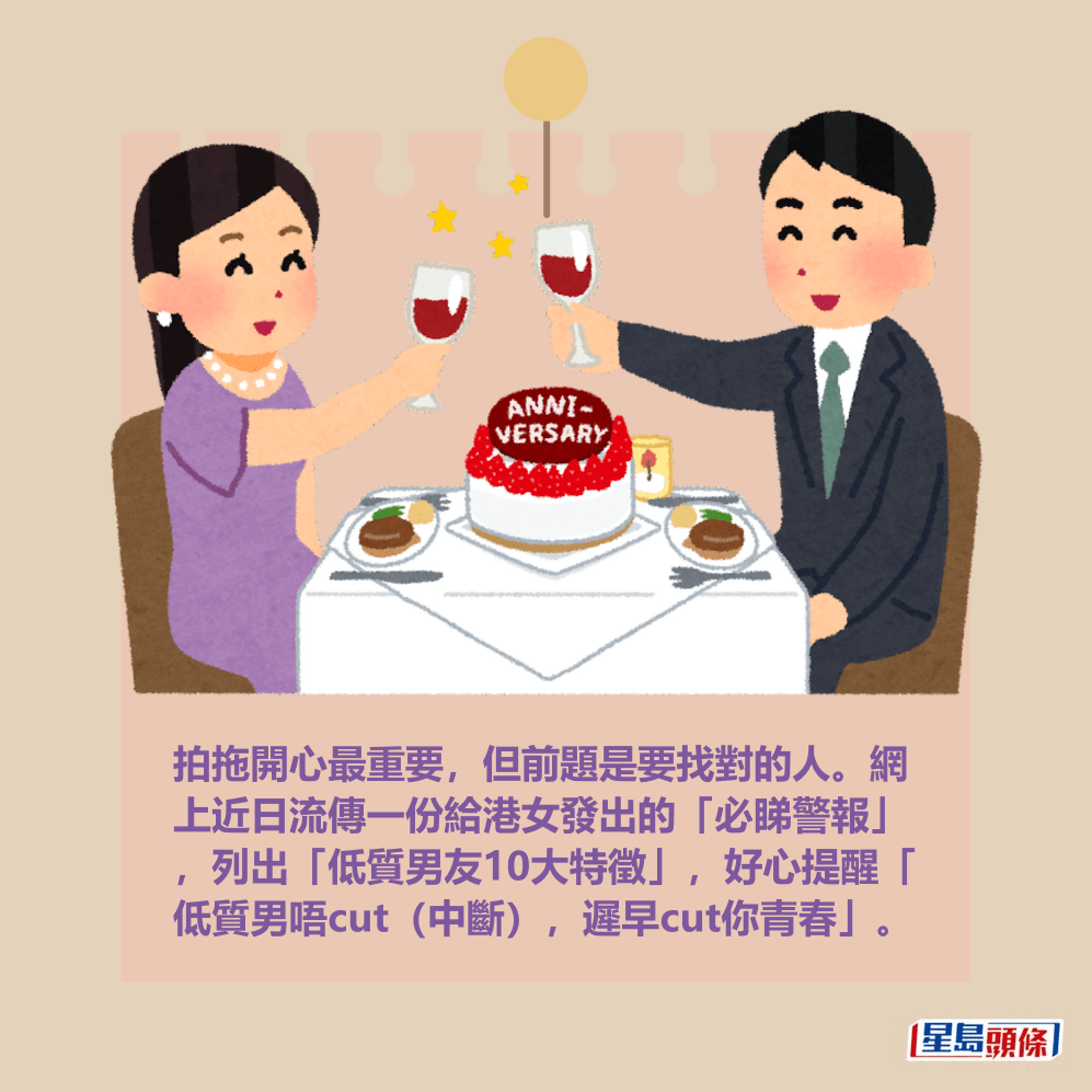拍拖開心最重要,但前題是要找對的人。網 上近日流傳一份給港女發出的「必睇警報」 ,列出「低質男友10大特徵」,好心提醒「 低質男唔cut(切割),遲早cut你青春」。 拍拖開心最重要,但前題是要找對的人。網 上近日流傳一份給港女發出的「必睇警報」 ,列出「低質男友10大特徵」,好心提醒「 低質男唔cut(切割),遲早cut你青春」。 
