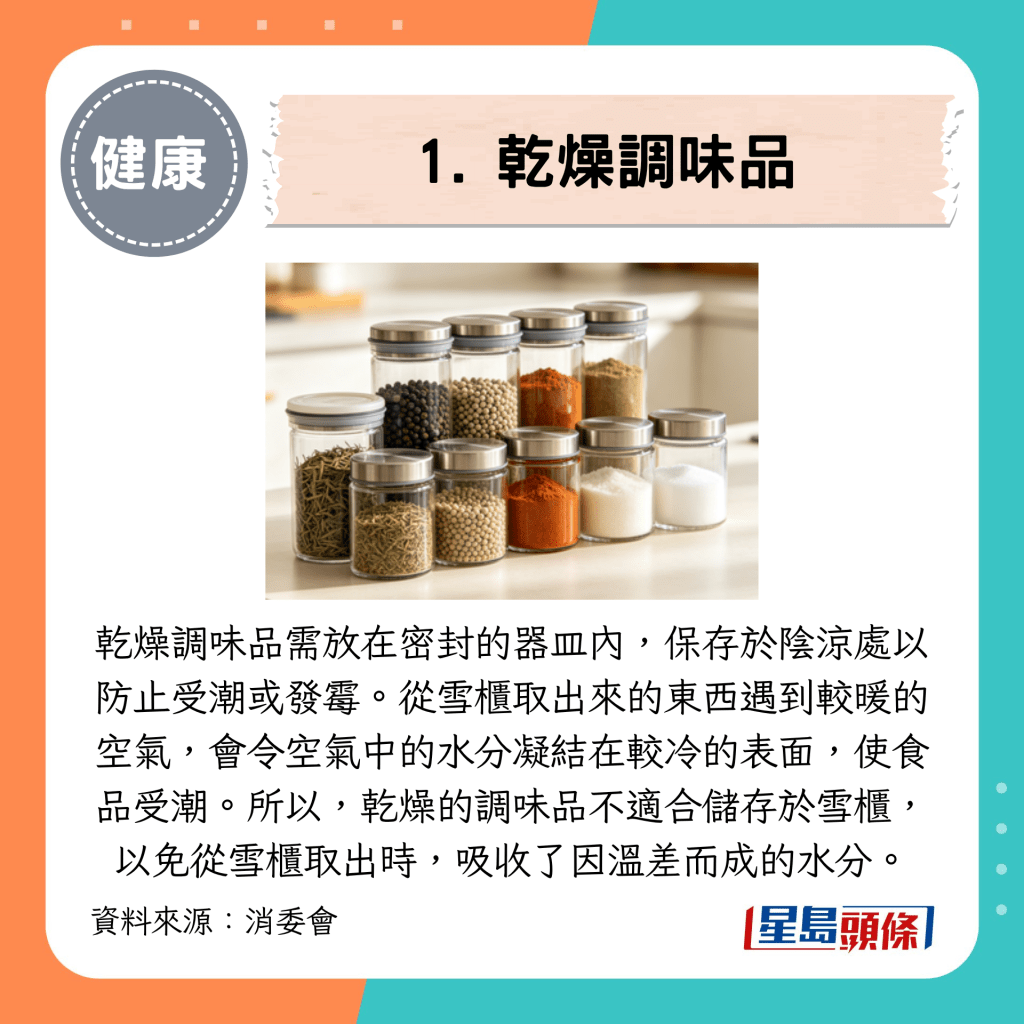 乾燥調味品需放在密封的器皿內,保存於陰涼處以防止受潮或發霉。 乾燥調味品需放在密封的器皿內,保存於陰涼處以防止受潮或發霉。