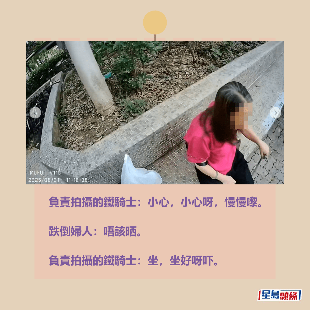 負責拍攝的鐵騎士:小心,小心呀,慢慢嚟。 跌倒婦人:唔該晒。 負責拍攝的鐵騎士:坐,坐好呀吓。fb「車cam L(香港群組)」截圖 負責拍攝的鐵騎士:小心,小心呀,慢慢嚟。 跌倒婦人:唔該晒。 負責拍攝的鐵騎士:坐,坐好呀吓。fb「車cam L(香港群組)」截圖