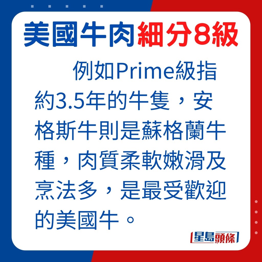 如Prime级指约3.5年的牛只，安格斯牛则是苏格兰牛种，肉质柔软嫩滑及烹法多，是最受欢迎的美国牛。