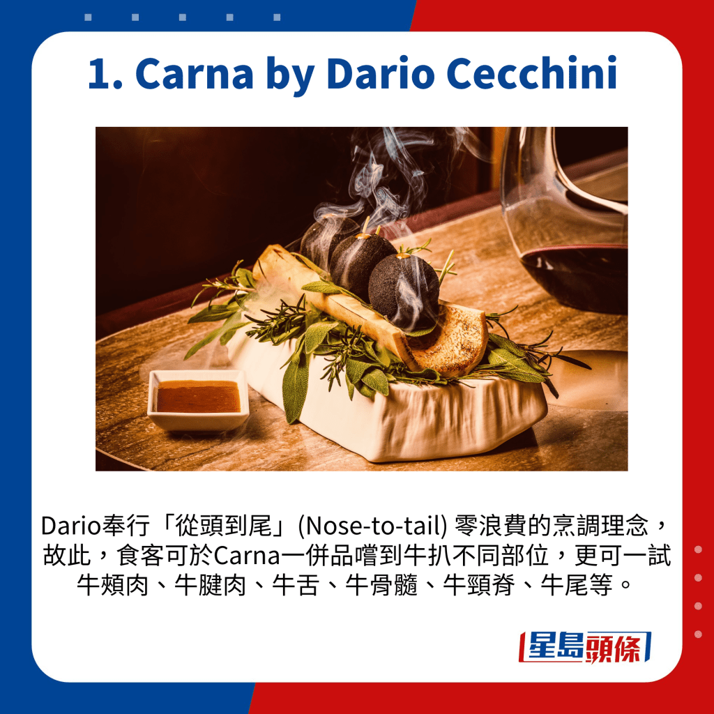 Dario奉行「从头到尾」(Nose-to-tail) 零浪费的烹调理念，故此，食客可于Carna一并品尝到牛扒不同部位，更可一试牛颊肉、牛腱肉、牛舌、牛骨髓、牛颈脊、牛尾等。