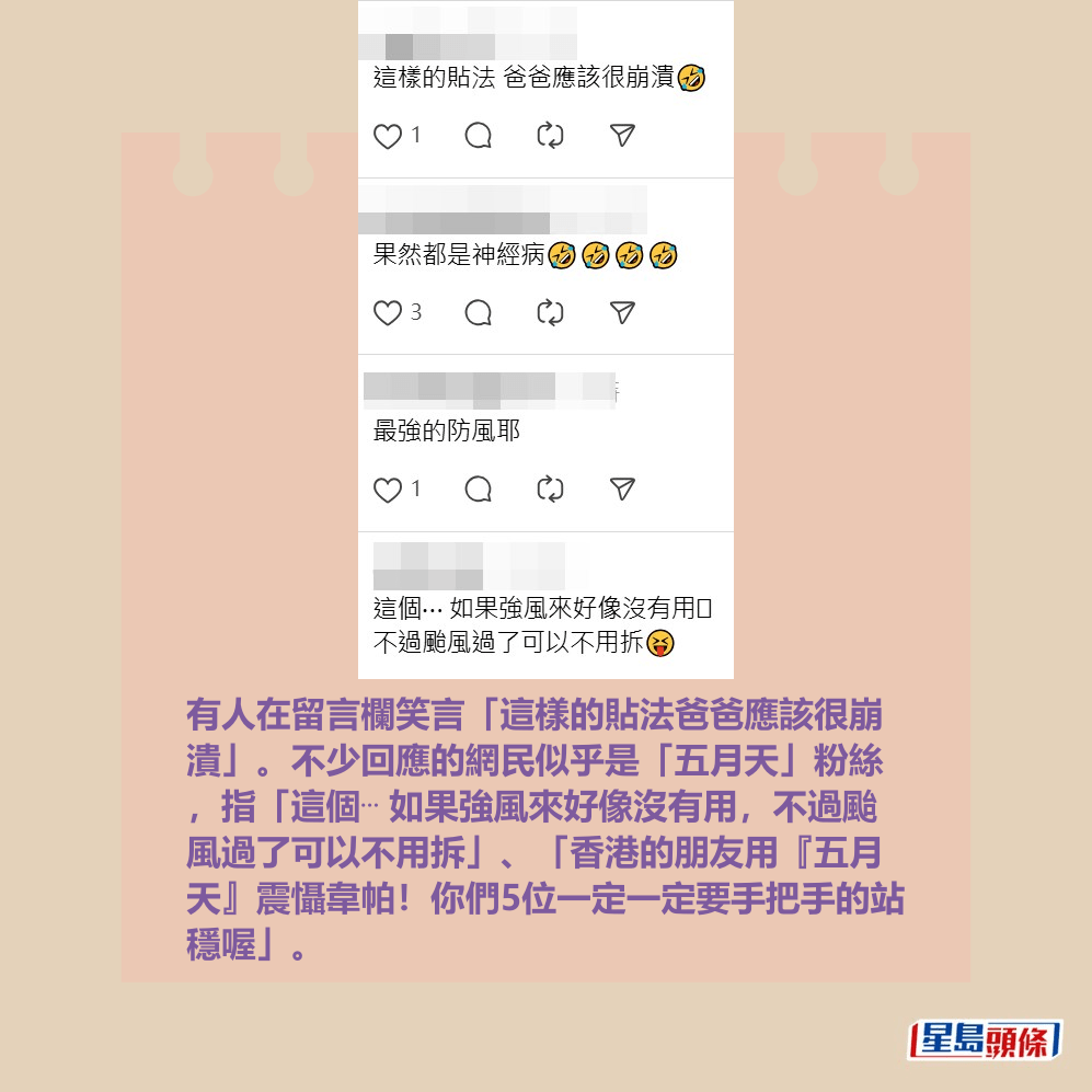 有人在留言欄笑言「這樣的貼法爸爸應該很崩 潰」。不少回應的網民似乎是「五月天」粉絲 ,指「這個⋯ 如果強風來好像沒有用,不過颱 風過了可以不用拆」、「香港的朋友用『五月 天』震懾韋帕!你們5位一定一定要手把手的站 穩喔」。Threads截圖 有人在留言欄笑言「這樣的貼法爸爸應該很崩 潰」。不少回應的網民似乎是「五月天」粉絲 ,指「這個⋯ 如果強風來好像沒有用,不過颱 風過了可以不用拆」、「香港的朋友用『五月 天』震懾韋帕!你們5位一定一定要手把手的站 穩喔」。Threads截圖