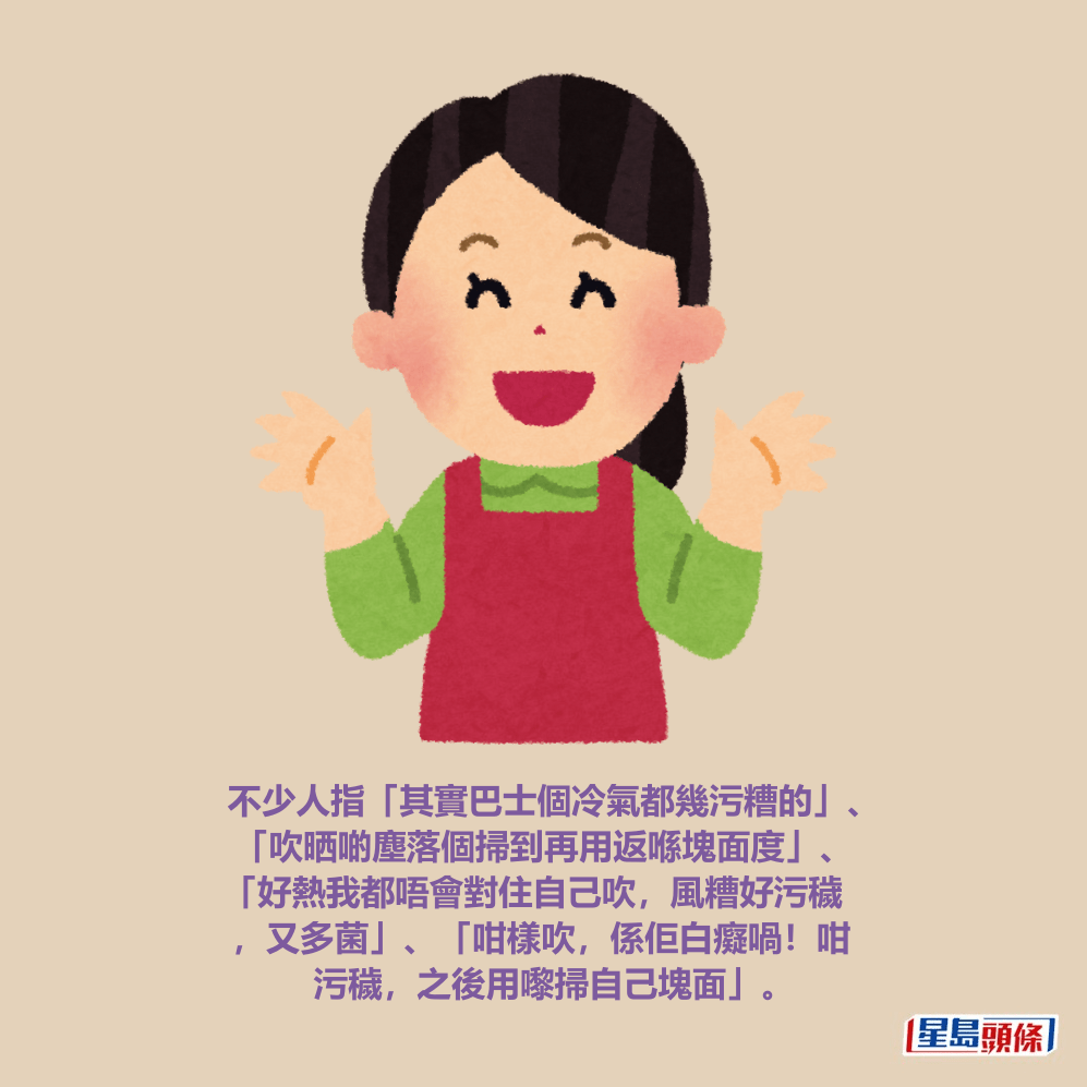 不少人指「其實巴士個冷氣都幾污糟的」、 「吹晒啲塵落個掃到再用返喺塊面度」、 「好熱我都唔會對住自己吹，風糟好污穢 ，又多菌」、「咁樣吹，係佢白癡喎！咁 污穢，之後用嚟掃自己塊面」。