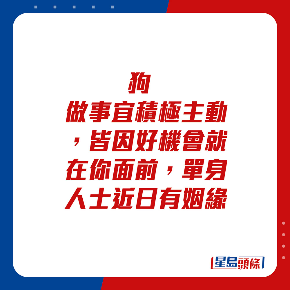 生肖运程 - 狗：做事宜积极主动，皆因好机会就在你面前。单身人士近日有姻缘。