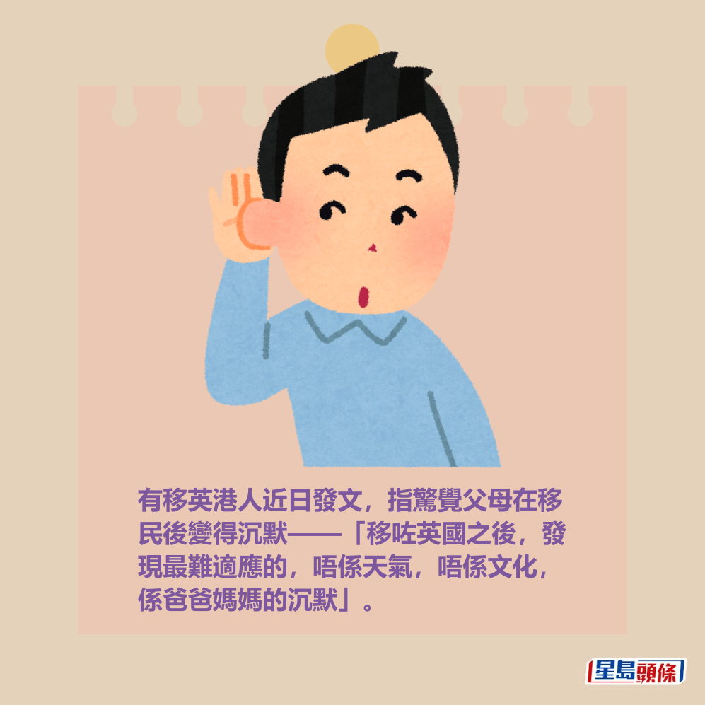 有移英港人近日發文,指驚覺父母在移 民後變得沉默——「移咗英國之後,發 現最難適應的,唔係天氣,唔係文化, 係爸爸媽媽的沉默」。 有移英港人近日發文,指驚覺父母在移 民後變得沉默——「移咗英國之後,發 現最難適應的,唔係天氣,唔係文化, 係爸爸媽媽的沉默」。