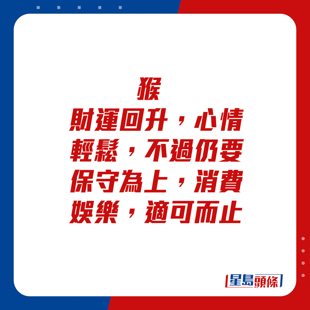 生肖运程 - 猴：财运回升，心情轻松，不过仍要保守为上，消费娱乐，适可而止。