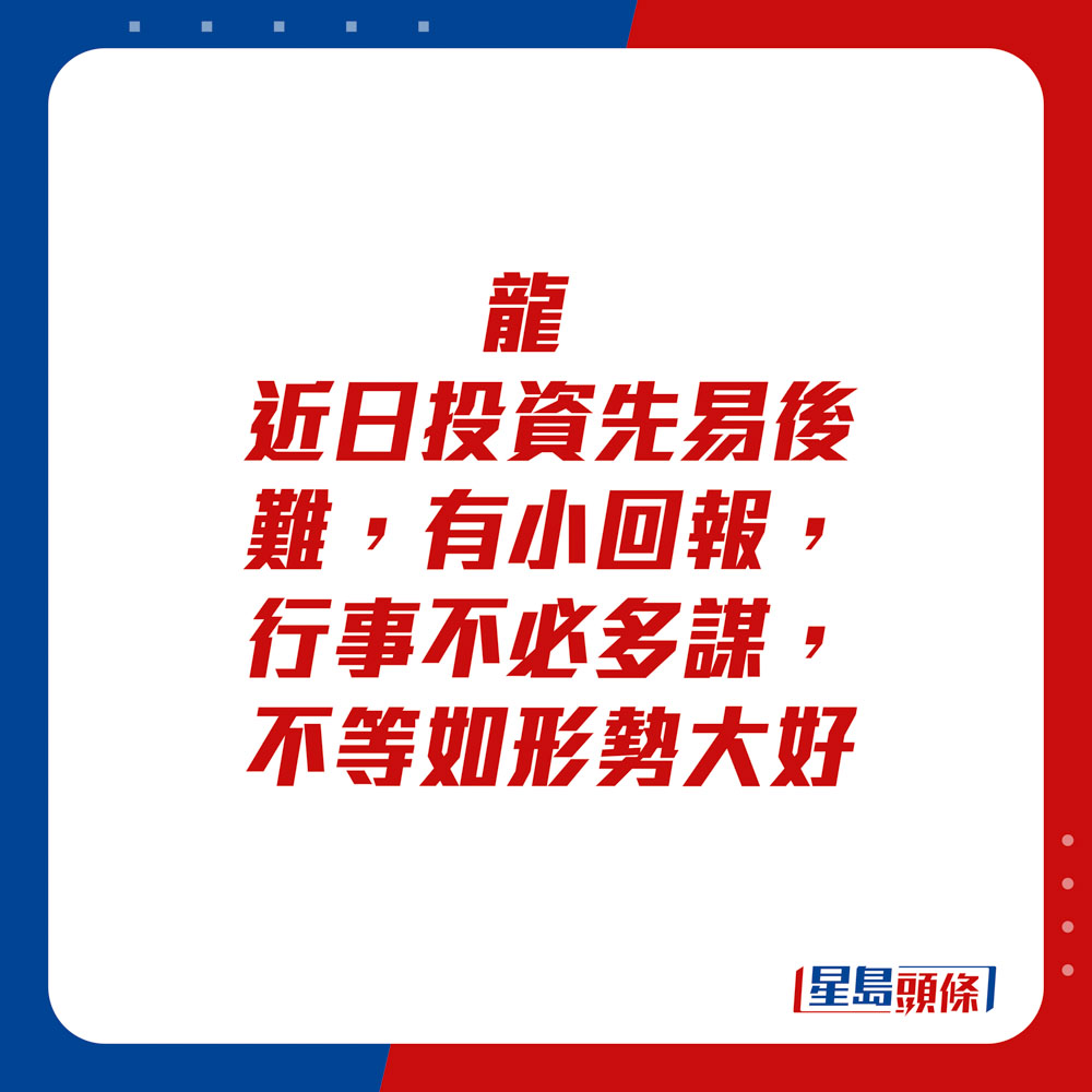 生肖運程 - 	龍：	近日投資先易後難，有小回報。行事不必多謀，不等如形勢大好。