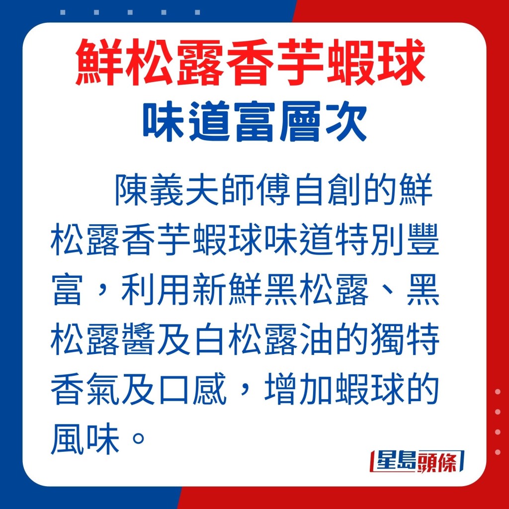 利用新鮮黑松露、黑松露醬及白松露油的獨特香氣及口感，增加蝦球的風味