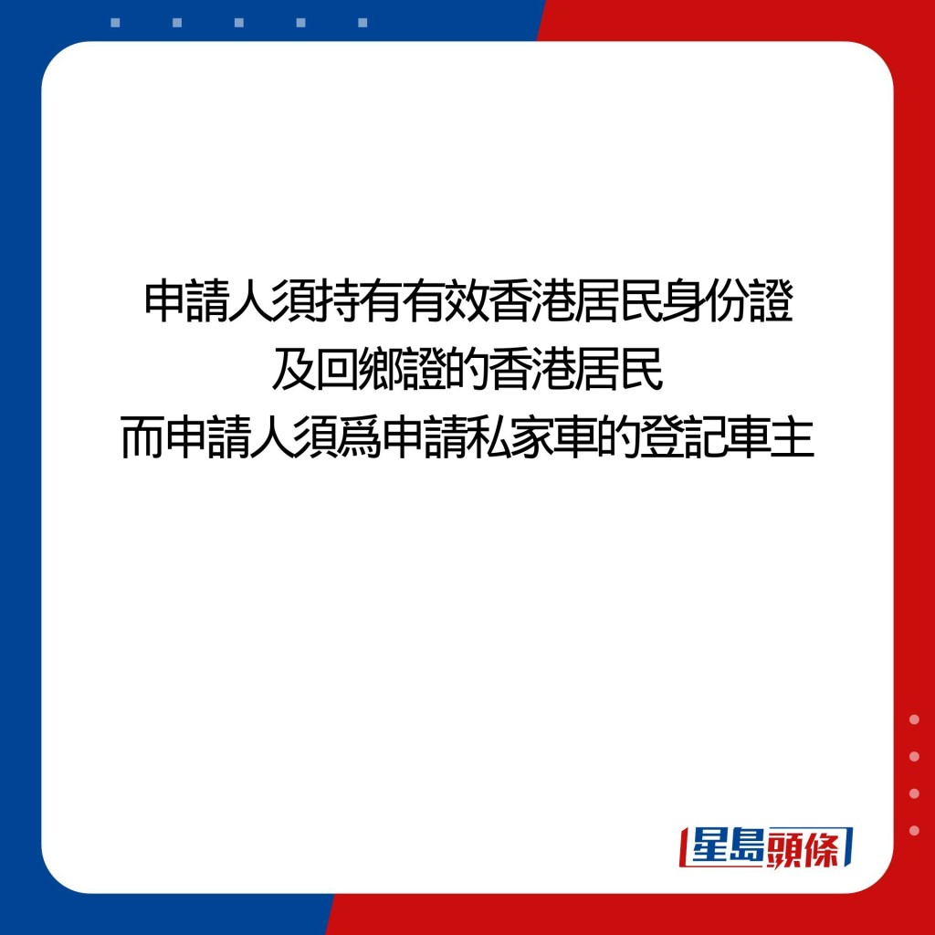 申請人須持有有效香港居民身份證及港澳居民來往內地通行證（即「回鄉證」）的香港居民，而申請人須爲申請私家車的登記車主。