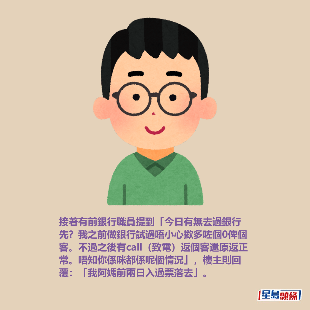 接著有前銀行職員提到「今日有無去過銀行 先?我之前做銀行試過唔小心撳多咗個0俾個 客。不過之後有call(致電)返個客還原返正 常。唔知你係咪都係呢個情況」,樓主則回 覆:「我阿媽前兩日入過票落去」。 接著有前銀行職員提到「今日有無去過銀行 先?我之前做銀行試過唔小心撳多咗個0俾個 客。不過之後有call(致電)返個客還原返正 常。唔知你係咪都係呢個情況」,樓主則回 覆:「我阿媽前兩日入過票落去」。