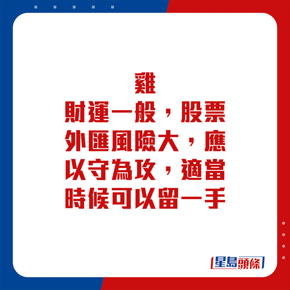 生肖运程 - 鸡：财运一般，股票外汇风险大，应以守为攻，适当时候可以留一手。