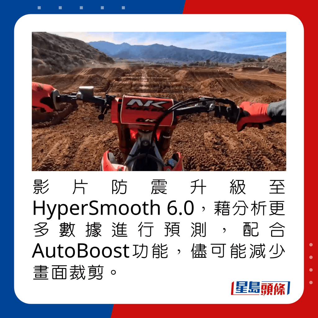 影片防震升級至HyperSmooth 6.0，藉分析更多數據進行預測，配合AutoBoost功能，儘可能減少畫面裁剪。