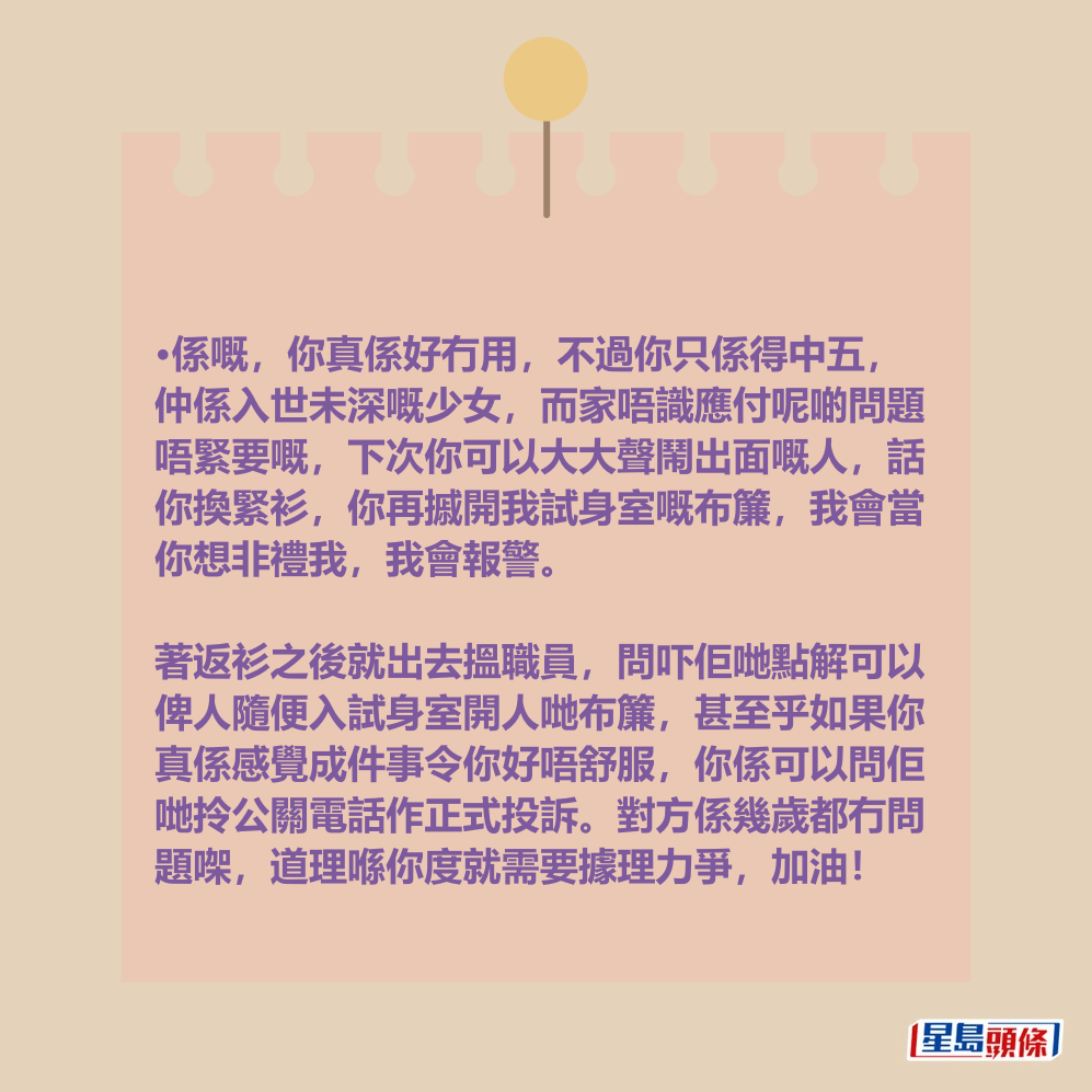 •係嘅,你真係好冇用,不過你只係得中五, 仲係入世未深嘅少女,而家唔識應付呢啲問題 唔緊要嘅,下次你可以大大聲鬧出面嘅人,話 你換緊衫,你再摵開我試身室嘅布簾,我會當 你想非禮我,我會報警。 •係嘅,你真係好冇用,不過你只係得中五, 仲係入世未深嘅少女,而家唔識應付呢啲問題 唔緊要嘅,下次你可以大大聲鬧出面嘅人,話 你換緊衫,你再摵開我試身室嘅布簾,我會當 你想非禮我,我會報警。