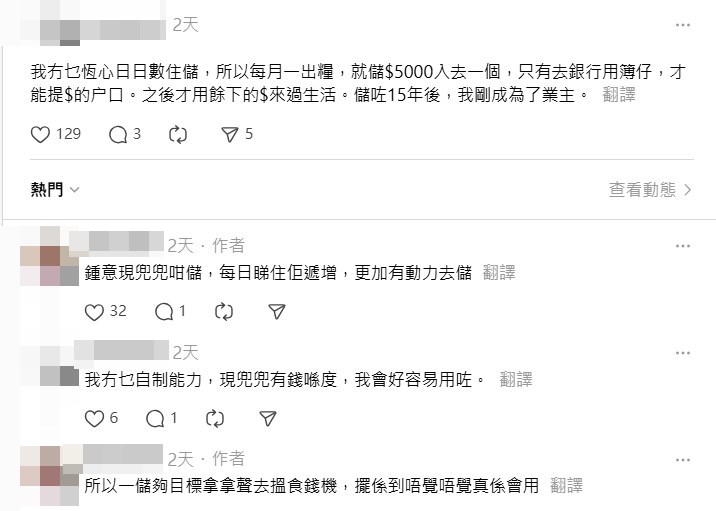 在回應欄中，有港女更加曬出自家的亮麗成 績，揚言「我冇乜恆心日日數住儲，所以每 月一出糧，就儲$5000入去一個，只有去銀行 用簿仔才能提$的戶口。之後才用餘下的$來 過生活。儲咗15年後，我剛成為了業主」。 Threads截圖