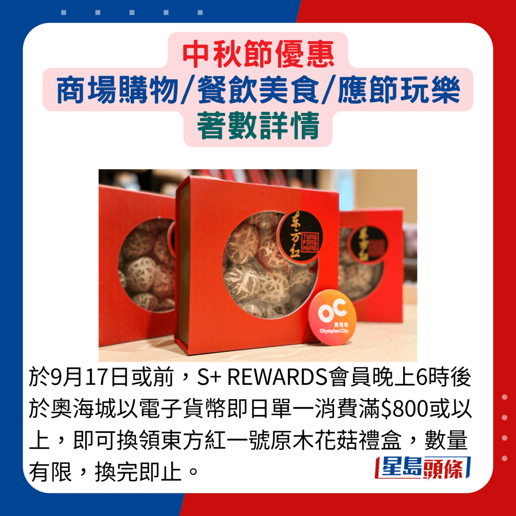 于9月17日或前，S+ REWARDS会员晚上6时后于奥海城以电子货币即日单一消费满$800或以上，即可换领东方红一号原木花菇礼盒，数量有限，换完即止。