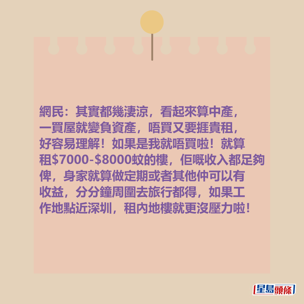 網民:其實都幾淒涼,看起來算中產, 一買屋就變負資產,唔買又要捱貴租, 好容易理解!如果是我就唔買啦!就算 租$7000-$8000蚊的樓,佢嘅收入都足夠 俾,身家就算做定期或者其他仲可以有 收益,分分鐘周圍去旅行都得,如果工 作地點近深圳,租內地樓就更沒壓力啦! 網民:其實都幾淒涼,看起來算中產, 一買屋就變負資產,唔買又要捱貴租, 好容易理解!如果是我就唔買啦!就算 租$7000-$8000蚊的樓,佢嘅收入都足夠 俾,身家就算做定期或者其他仲可以有 收益,分分鐘周圍去旅行都得,如果工 作地點近深圳,租內地樓就更沒壓力啦!