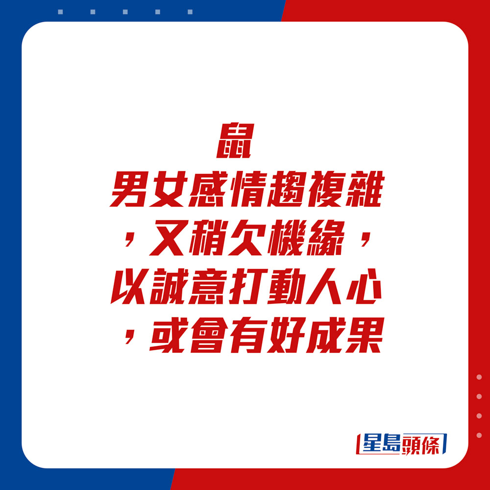 生肖運程 - 鼠：男女感情趨複雜，又稍欠機緣，以誠意打動人心，或會有好成果。