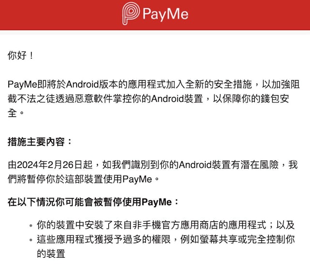 由今年2月26日起，倘PayMe识别到用户的Android装置安装了来自非手机官方应用商店的应用程式，及所安装的应用程式获授予过多的权限，如萤幕共享或完全控制该装置，将会暂停用户在该装置中使用PayMe。