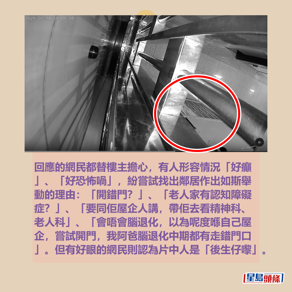 回應的網民都替樓主擔心,有人形容情況「好癲 」、「好恐怖喎」,紛嘗試找出鄰居作出如斯舉 動的理由:「開錯門?」、「老人家有認知障礙 症?」、「要同佢屋企人講,帶佢去看精神科、 老人科」、「會唔會腦退化,以為呢度喺自己屋 企,嘗試開門,我阿爸腦退化中期都有走錯門口 」。但有好眼的網民則認為片中人是「後生仔嚟」。Threads截圖 回應的網民都替樓主擔心,有人形容情況「好癲 」、「好恐怖喎」,紛嘗試找出鄰居作出如斯舉 動的理由:「開錯門?」、「老人家有認知障礙 症?」、「要同佢屋企人講,帶佢去看精神科、 老人科」、「會唔會腦退化,以為呢度喺自己屋 企,嘗試開門,我阿爸腦退化中期都有走錯門口 」。但有好眼的網民則認為片中人是「後生仔嚟」。Threads截圖
