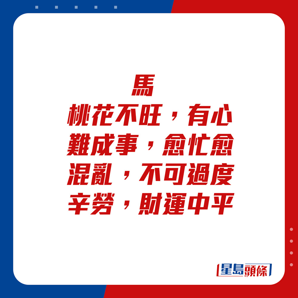 生肖运程 - 马：桃花不旺，有心难成事。愈忙愈混乱，不可过度辛劳。财运中平。