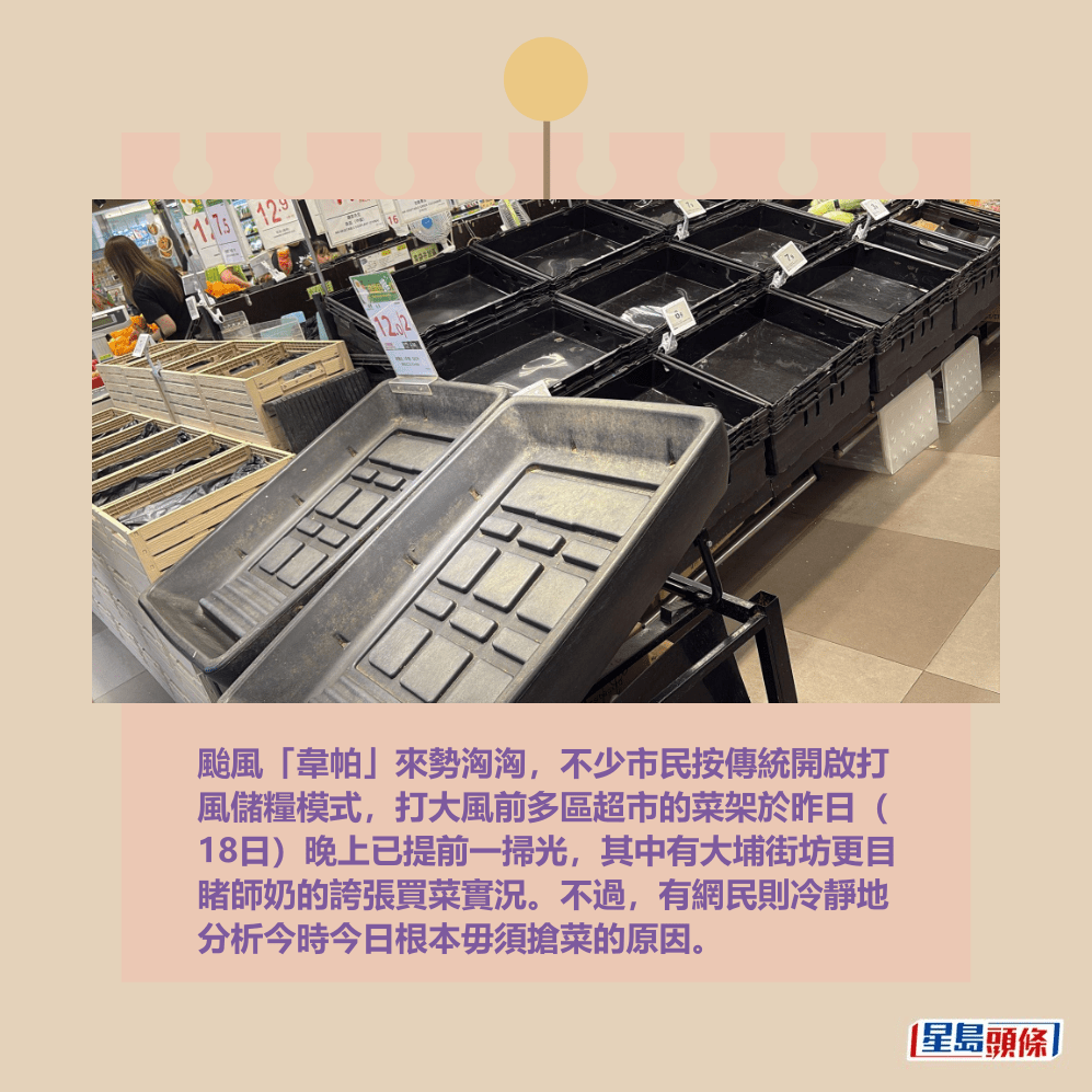 颱風「韋帕」來勢洶洶,不少市民按傳統開啟打 風儲糧模式,打大風前多區超市的菜架於昨日( 18日)晚上已提前一掃光,其中有大埔街坊更目 睹師奶的誇張買菜實況。不過,有網民則冷靜地 分析今時今日根本毋須搶菜的原因。fb「將軍澳主場」截圖 颱風「韋帕」來勢洶洶,不少市民按傳統開啟打 風儲糧模式,打大風前多區超市的菜架於昨日( 18日)晚上已提前一掃光,其中有大埔街坊更目 睹師奶的誇張買菜實況。不過,有網民則冷靜地 分析今時今日根本毋須搶菜的原因。fb「將軍澳主場」截圖