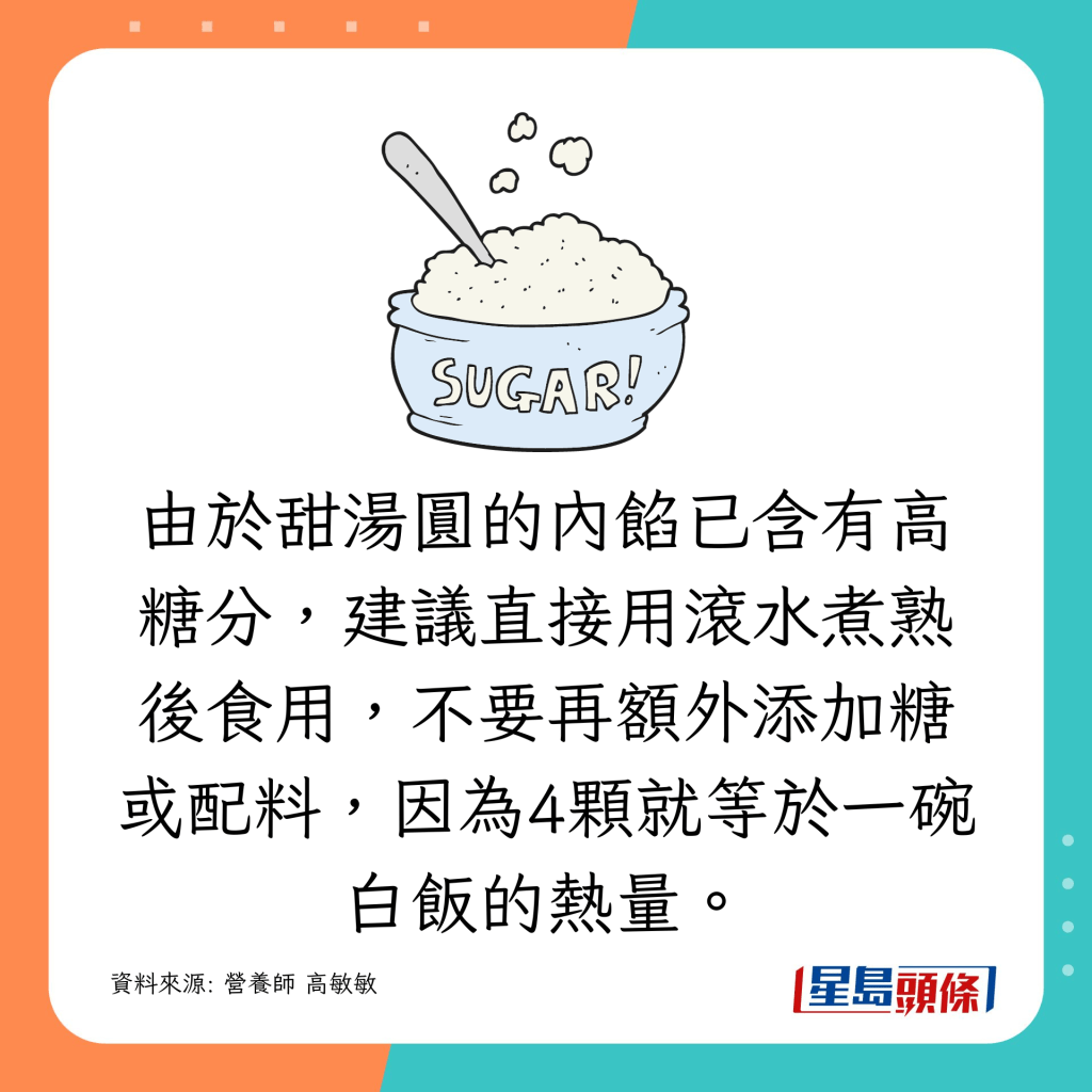 由於甜湯圓的內餡已含有高糖分，建議直接用滾水煮熟後食用，不要再額外添加糖或配料，因為4顆就等於一碗白飯的熱量了！