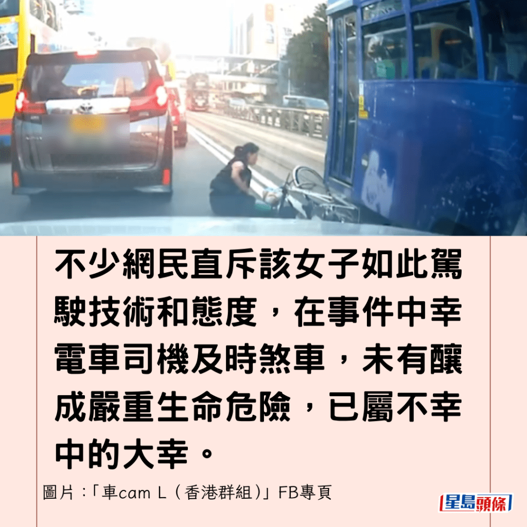 不少网民直斥该女子如此驾驶技术和态度，在事件中幸电车司机及时煞车，未有酿成严重生命危险，已属不幸中的大幸。