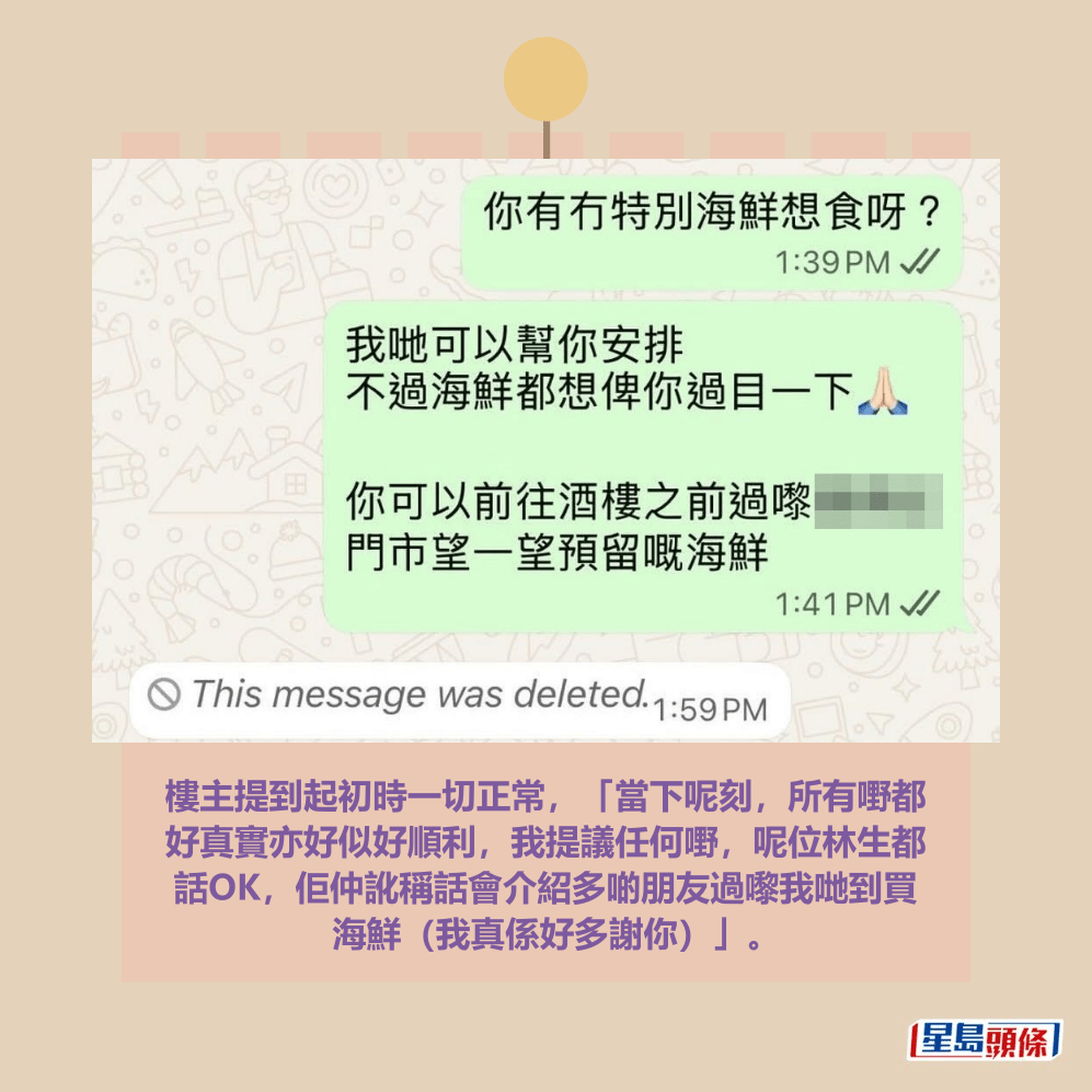 樓主提到起初時一切正常,「當下呢刻,所有嘢都 好真實亦好似好順利,我提議任何嘢,呢位林生都 話OK,佢仲訛稱話會介紹多啲朋友過嚟我哋到買 海鮮(我真係好多謝你)」。Threads截圖 樓主提到起初時一切正常,「當下呢刻,所有嘢都 好真實亦好似好順利,我提議任何嘢,呢位林生都 話OK,佢仲訛稱話會介紹多啲朋友過嚟我哋到買 海鮮(我真係好多謝你)」。Threads截圖