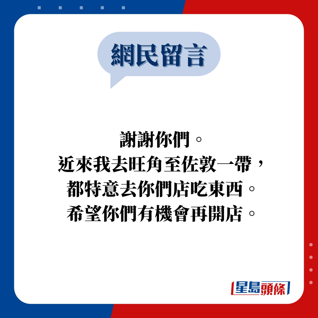 网民留言：谢谢你们。 近来我去旺角至佐敦一带， 都特意去你们店吃东西。 希望你们有机会再开店。