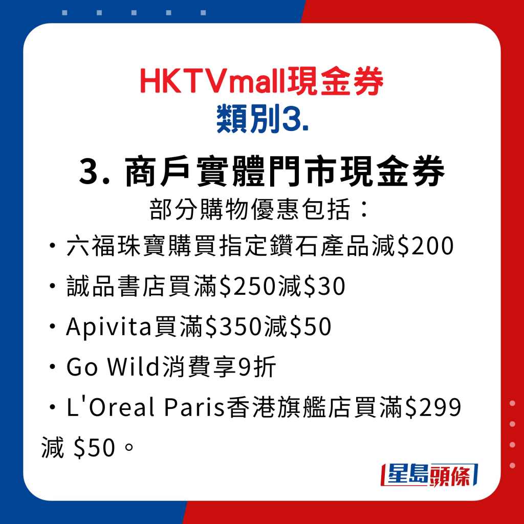 HKTVmall現金券類別3. 商戶實體門市現金券：客戶到指定商戶門市及出示HKTVmall商戶實體門市現金券活動專頁，即可享有優惠。