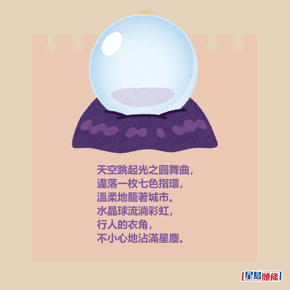天空跳起光之圓舞曲, 違落一枚七色指環, 溫柔地籠著城市。 水晶球流淌彩虹, 行人的衣角不小心地沾滿星塵。 天空跳起光之圓舞曲, 違落一枚七色指環, 溫柔地籠著城市。 水晶球流淌彩虹, 行人的衣角不小心地沾滿星塵。