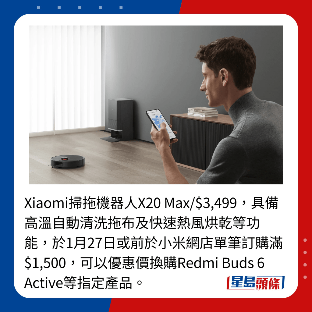 Xiaomi掃拖機器人X20 Max/$3,499，具備高溫自動清洗拖布及快速熱風烘乾等功能，於1月27日或前於小米網店單筆訂購滿$1,500，可以優惠價換購Redmi Buds 6 Active等指定產品。